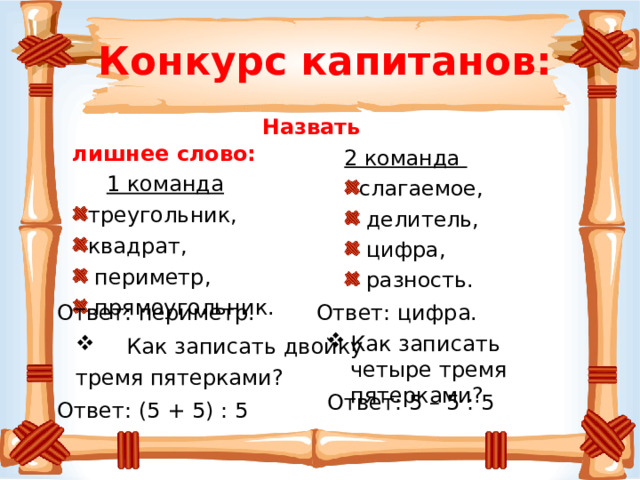 Конкурс капитанов:  Назвать лишнее слово:  1 команда 2 команда треугольник, квадрат,  периметр,  прямоугольник. слагаемое,  делитель,  цифра,  разность. Ответ: цифра.  Ответ: периметр. Как записать четыре тремя пятерками?  Как записать двойку тремя пятерками? Ответ: 5 – 5 : 5 Ответ: (5 + 5) : 5 