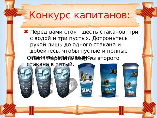 Конкурс капитанов: Перед вами стоят шесть стаканов: три с водой и три пустых. Дотроньтесь рукой лишь до одного стакана и добейтесь, чтобы пустые и полные стаканы чередовались. Ответ: Перелить воду из второго стакана в пятый. 