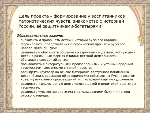 Цель проекта – формирование у воспитанников патриотических чувств, знакомство с историей России, её защитниками-богатырями Образовательные задачи: знакомить и приобщать детей к истории русского народа; формировать представления о героическом прошлом русского народа Древней Руси; развивать и обогащать общение со взрослыми и детьми; устную речь детей в различных формах и видах детской деятельности, обогащать словарный запас; познакомить с литературными произведениями и устным народным творчеством, связанными с темой проекта; расширять кругозор на основе материала доступного пониманию детей: былин, рассказов об исторических событиях на Руси, в родном крае, музыкальных произведений, иллюстраций картин художников; развивать продуктивную деятельность детей и родителей в детском творчестве; развивать чувство патриотизма с использованием былин и легенд русского народа. 