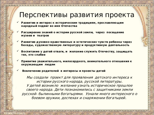 Перспективы развития проекта Развитие и интерес к историческим традициям, прославляющим народный подвиг во имя Отечества  Расширение знаний о истории русской земли, через посещение музеев и театров  Развитие духовно-нравственных и эстетических чувств ребенка через беседы, художественную литературу и продуктивную деятельность  Воспитание у детей отваги, и желание служить Отечеству, защищать тех, кто слабее  Привитие уважительного, милосердного, внимательного отношения к окружающим людям   Вовлечение родителей в интересы и проекты детей   Мы создали проект для проявления детского интереса к истории русского народа, русской литературы. У детей возникло желание узнать историческое прошлое своего народа. Дети познакомились с защитниками земли русской- былинными богатырями. Узнали много интересного о боевом оружии, доспехах и снаряжении богатырей.  