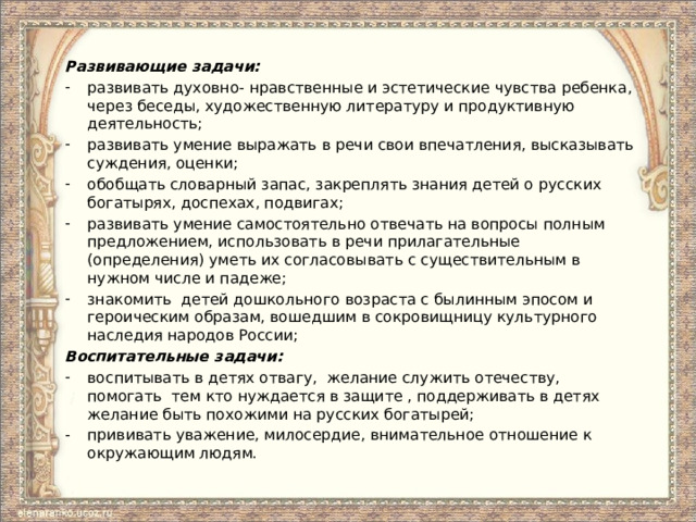 Развивающие задачи: развивать духовно- нравственные и эстетические чувства ребенка, через беседы, художественную литературу и продуктивную деятельность; развивать умение выражать в речи свои впечатления, высказывать суждения, оценки; обобщать словарный запас, закреплять знания детей о русских богатырях, доспехах, подвигах; развивать умение самостоятельно отвечать на вопросы полным предложением, использовать в речи прилагательные (определения) уметь их согласовывать с существительным в нужном числе и падеже; знакомить детей дошкольного возраста с былинным эпосом и героическим образам, вошедшим в сокровищницу культурного наследия народов России; Воспитательные задачи: воспитывать в детях отвагу, желание служить отечеству, помогать тем кто нуждается в защите , поддерживать в детях желание быть похожими на русских богатырей; прививать уважение, милосердие, внимательное отношение к окружающим людям. 