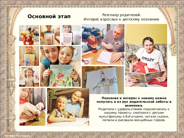 Основной этап Разговор родителей.  Интерес взрослых к детскому познанию Познание и интерес к новому важно получать и из рук родительской заботы и внимания. Родители с удовольствием подключились к нашему проекту: смотрели с детьми мультфильмы о Богатырях, читали сказки, лепили и рисовали волшебных героев. 