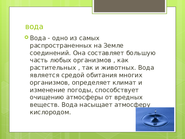  вода Вода - одно из самых распространенных на Земле соединений. Она составляет большую часть любых организмов , как растительных , так и животных. Вода является средой обитания многих организмов, определяет климат и изменение погоды, способствует очищению атмосферы от вредных веществ. Вода насыщает атмосферу кислородом. 
