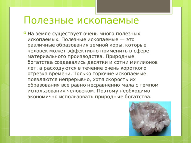 Полезные ископаемые На земле существует очень много полезных ископаемых. Полезные ископаемые — это различные образования земной коры, которые человек может эффективно применить в сфере материального производства. Природные богатства создавались десятки и сотни миллионов лет, а расходуются в течение очень короткого отрезка времени. Только горючие ископаемые появляются непрерывно, хотя скорость их образования все равно несравненно мала с темпом использования человеком. Поэтому необходимо экономично использовать природные богатства. 