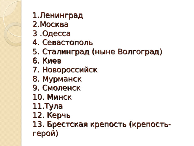 1.Ленинград  2.Москва  3 .Одесса  4. Севастополь  5. Сталинград (ныне Волгоград)  6. Киев  7. Новороссийск  8. Мурманск  9. Смоленск  10. Минск  11.Тула  12. Керчь  13. Брестская крепость (крепость-герой) 