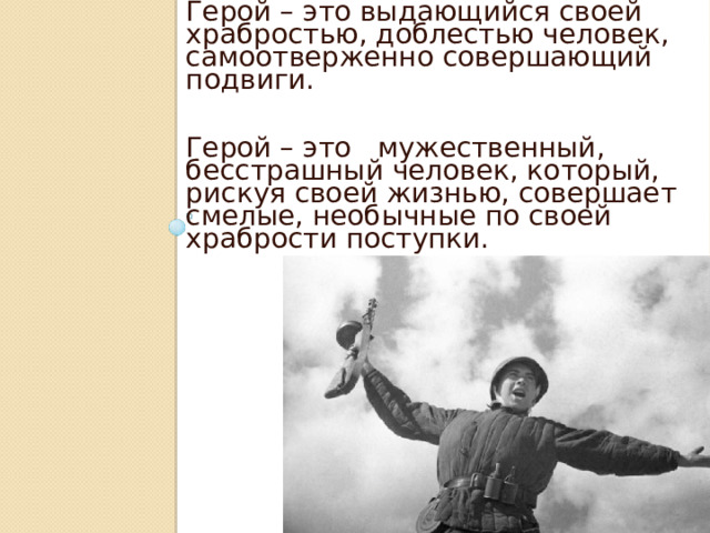 Герой – это выдающийся своей храбростью, доблестью человек, самоотверженно совершающий подвиги. Герой – это   мужественный, бесстрашный человек, который, рискуя своей жизнью, совершает смелые, необычные по своей храбрости поступки. 