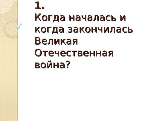  Вопрос 1.  Когда началась и когда закончилась Великая Отечественная война? 