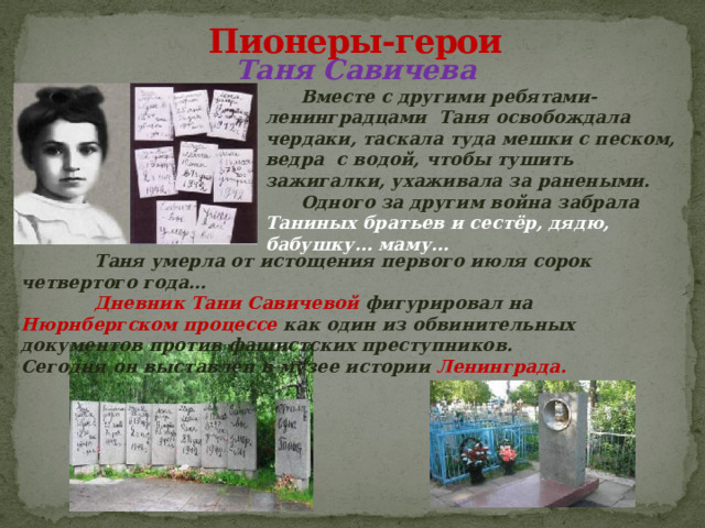 Пионеры-герои Таня Савичева  Вместе с другими ребятами-ленинградцами Таня освобождала чердаки, таскала туда мешки с песком, ведра с водой, чтобы тушить зажигалки, ухаживала за ранеными.  Одного за другим война забрала Таниных братьев и сестёр, дядю, бабушку… маму…   Таня умерла от истощения первого июля сорок четвертого года…  Дневник Тани Савичевой фигурировал на Нюрнбергском процессе как один из обвинительных документов против фашистских преступников.  Сегодня он выставлен в музее истории Ленинграда. 