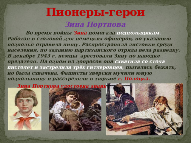 Пионеры-герои Зина Портнова  Во время войны Зина помогала подпольщикам. Работая в столовой для немецких офицеров, по указанию подполья отравила пищу. Распространяла листовки среди населения, по заданию партизанского отряда вела разведку. В декабре 1943 г. немцы арестовали Зину по наводке предателя. На одном из допросов она схватила со стола пистолет и застрелила трёх гитлеровцев, пыталась бежать, но была схвачена. Фашисты зверски мучили юную подпольщицу и расстреляли в тюрьме г. Полоцка.  Зина Портнова удостоена звания Героя Советского Союза.  