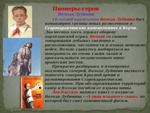 Пионеры-герои  Володя Дубинин    14-летний крымчанин Володя Дубинин был командиром группы юных разведчиков в Старокарантинских каменоломнях в Керчи. Два месяца здесь держал оборону партизанский отряд. Володя со своими товарищами добывал сведения о расположении, численности и планах немецких войск. Володе удавалось выбираться на поверхность по очень узким лазам и проскальзывать незамеченным мимо вражеских постов.   Прекрасно разбираясь в планировке подземных галерей, Володя Дубинин вызвался помогать саперам Красной армии в разминировании Старокарантинских каменоломен. При обезвреживании территорий сапёр и Володя погибли от взрыва мины.   Лев Кассиль написал книгу о подвигах Володи Дубинина – «Улица младшего сына», по которой был снят одноименный фильм.  