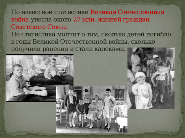 По известной статистике Великая Отечественная война унесла около 27 млн. жизней граждан Советского Союза .  Но статистика молчит о том, сколько детей погибло в годы Великой Отечественной войны, сколько получили ранения и стали калеками. 