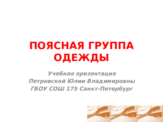 ПОЯСНАЯ ГРУППА ОДЕЖДЫ Учебная презентация Петровской Юлии Владимировны ГБОУ СОШ 175 Санкт-Петербург 