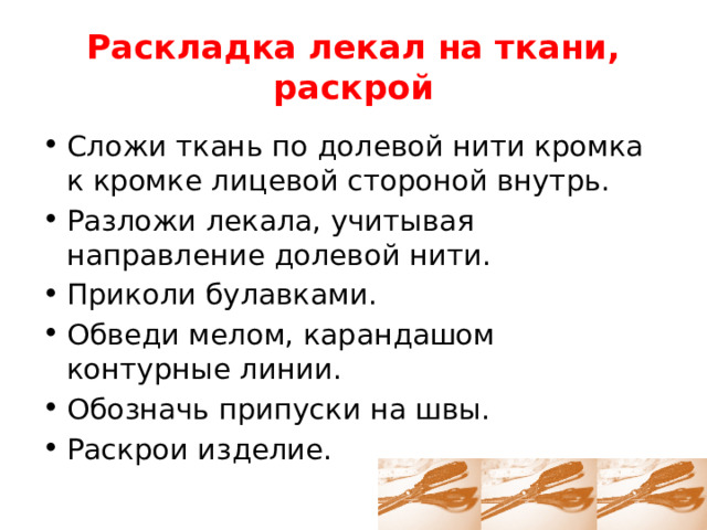 Раскладка лекал на ткани, раскрой Сложи ткань по долевой нити кромка к кромке лицевой стороной внутрь. Разложи лекала, учитывая направление долевой нити. Приколи булавками. Обведи мелом, карандашом контурные линии. Обозначь припуски на швы. Раскрои изделие. 
