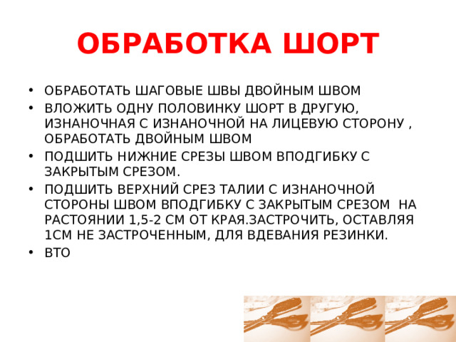 ОБРАБОТКА ШОРТ ОБРАБОТАТЬ ШАГОВЫЕ ШВЫ ДВОЙНЫМ ШВОМ ВЛОЖИТЬ ОДНУ ПОЛОВИНКУ ШОРТ В ДРУГУЮ, ИЗНАНОЧНАЯ С ИЗНАНОЧНОЙ НА ЛИЦЕВУЮ СТОРОНУ , ОБРАБОТАТЬ ДВОЙНЫМ ШВОМ ПОДШИТЬ НИЖНИЕ СРЕЗЫ ШВОМ ВПОДГИБКУ С ЗАКРЫТЫМ СРЕЗОМ. ПОДШИТЬ ВЕРХНИЙ СРЕЗ ТАЛИИ С ИЗНАНОЧНОЙ СТОРОНЫ ШВОМ ВПОДГИБКУ С ЗАКРЫТЫМ СРЕЗОМ НА РАСТОЯНИИ 1,5-2 СМ ОТ КРАЯ.ЗАСТРОЧИТЬ, ОСТАВЛЯЯ 1СМ НЕ ЗАСТРОЧЕННЫМ, ДЛЯ ВДЕВАНИЯ РЕЗИНКИ. ВТО 