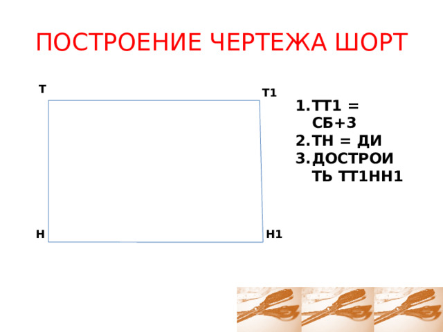 ПОСТРОЕНИЕ ЧЕРТЕЖА ШОРТ Т Т1 ТТ1 = СБ+3 ТН = ДИ ДОСТРОИТЬ ТТ1НН1 Н Н1 