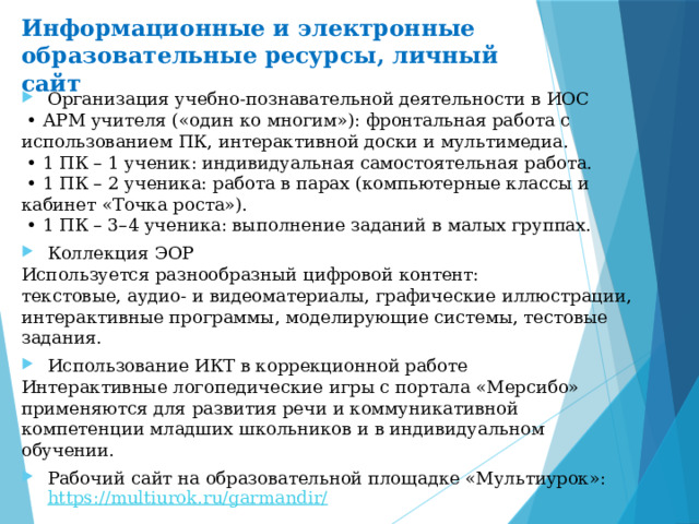 Информационные и электронные образовательные ресурсы, личный сайт Организация учебно-познавательной деятельности в ИОС  • АРМ учителя («один ко многим»): фронтальная работа с использованием ПК, интерактивной доски и мультимедиа.  • 1 ПК – 1 ученик: индивидуальная самостоятельная работа.  • 1 ПК – 2 ученика: работа в парах (компьютерные классы и кабинет «Точка роста»).  • 1 ПК – 3–4 ученика: выполнение заданий в малых группах. Коллекция ЭОР Используется разнообразный цифровой контент: текстовые, аудио- и видеоматериалы, графические иллюстрации, интерактивные программы, моделирующие системы, тестовые задания. Использование ИКТ в коррекционной работе Интерактивные логопедические игры с портала «Мерсибо» применяются для развития речи и коммуникативной компетенции младших школьников и в индивидуальном обучении. Рабочий сайт на образовательной площадке «Мультиурок»: https://multiurok.ru/garmandir/  