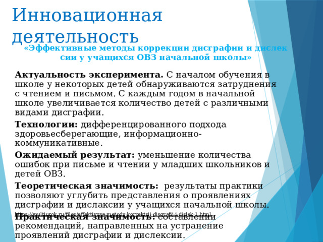 Инновационная деятельность «Эффективные методы коррекции дисграфии и дислексии у учащихся ОВЗ начальной школы» Актуальность эксперимента. С началом обучения в школе у некоторых детей обнаруживаются затруднения с чтением и письмом. С каждым годом в начальной школе увеличивается количество детей с различными видами дисграфии.  Технологии: дифференцированного подхода здоровьесберегающие, информационно-коммуникативные. Ожидаемый результат: уменьшение количества ошибок при письме и чтении у младших школьников и детей ОВЗ. Теоретическая значимость:   результаты практики позволяют углубить представления о проявлениях дисграфии и дислаксии у учащихся начальной школы. Практическая значимость: составлении рекомендаций, направленных на устранение проявлений дисграфии и дислексии. https://multiurok.ru/files/effektivnye-metody-korrektsii-disgrafii-i-dislek-1.html  