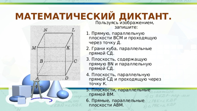 МАТЕМАТИЧЕСКИЙ ДИКТАНТ. Пользуясь изображением, запишите: 1. Прямую, параллельную плоскости ВСМ и проходящую через точку Д. 2. Грани куба, параллельные прямой СД. 3. Плоскость, содержащую прямую ВN и параллельную прямой СД. 4. Плоскость, параллельную прямой СД и проходящую через точку К. 5. Плоскости, параллельные прямой ВМ. 6. Прямые, параллельные плоскости АВМ. 