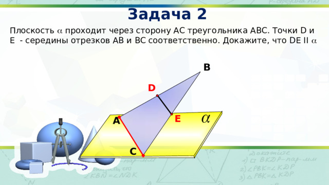 Задача 2 Плоскость  проходит через сторону АС треугольника АВС. Точки D и E - середины отрезков АВ и BC соответственно. Докажите, что DE II  В D E A А.П. Ершова, В.В. Голобородько «Математика. Самостоятельные и контрольные работы. Геометрия 10 класс» С 15 