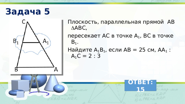 Задача 5 Плоскость, параллельная прямой АВ  АВС, пересекает АС в точке А 1 , ВС в точке В 1 . Найдите А 1 В 1 , если АВ = 25 см, АА 1 : А 1 С = 2 : 3  ОТВЕТ: 15 