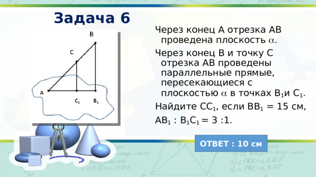 Задача 6 Через конец А отрезка АВ проведена плоскость  . Через конец В и точку С отрезка АВ проведены параллельные прямые, пересекающиеся с плоскостью  в точках В 1 и С 1 . Найдите СС 1 , если ВВ 1 = 15 см, АВ 1 : В 1 С 1 = 3 :1. ОТВЕТ : 10 см 