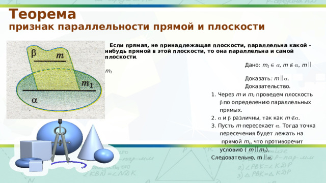 Теорема  признак параллельности прямой и плоскости  Если прямая, не принадлежащая плоскости, параллельна какой – нибудь прямой в этой плоскости, то она параллельна и самой плоскости .  Дано: m 1     , m     , m    m 1   Доказать : m   .  Доказательство.  1. Через m и m 1 проведем плоскость    по определению параллельных  прямых.  2.  и  различны, так как m   .  3. Пусть m пересекает  . Тогда точка  пересечения будет лежать на  прямой m 1 , что противоречит  условию ( m  m 1 ).  Следовательно, m  . 