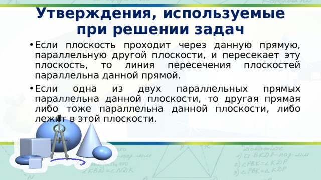 Утверждения, используемые при решении задач Если плоскость проходит через данную прямую, параллельную другой плоскости, и пересекает эту плоскость, то линия пересечения плоскостей параллельна данной прямой. Если одна из двух параллельных прямых параллельна данной плоскости, то другая прямая либо тоже параллельна данной плоскости, либо лежит в этой плоскости. 
