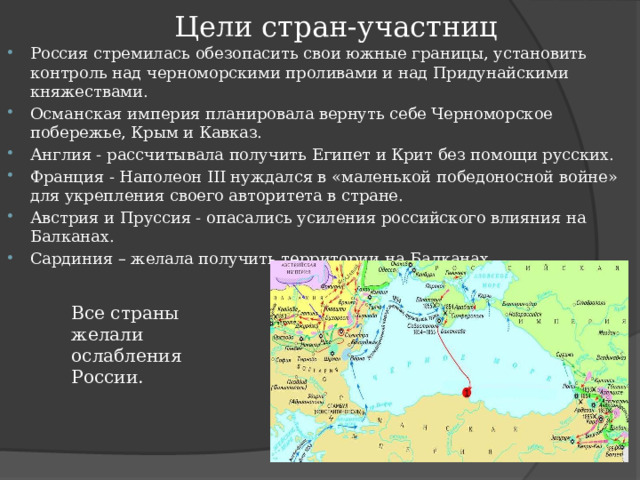 Цели стран-участниц Россия стремилась обезопасить свои южные границы, установить контроль над черноморскими проливами и над Придунайскими княжествами. Османская империя планировала вернуть себе Черноморское побережье, Крым и Кавказ. Англия - рассчитывала получить Египет и Крит без помощи русских. Франция - Наполеон III нуждался в «маленькой победоносной войне» для укрепления своего авторитета в стране. Австрия и Пруссия - опасались усиления российского влияния на Балканах. Сардиния – желала получить территории на Балканах. Все страны желали ослабления России.   