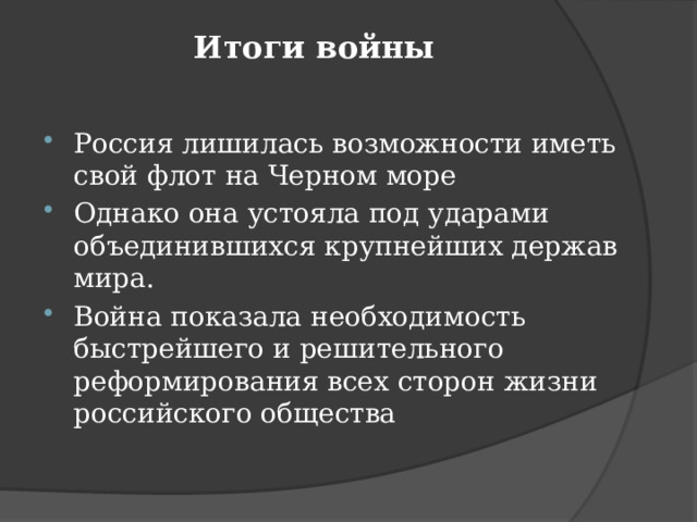 Итоги войны    Россия лишилась возможности иметь свой флот на Черном море Однако она устояла под ударами объединившихся крупнейших держав мира. Война показала необходимость быстрейшего и решительного реформирования всех сторон жизни российского общества 
