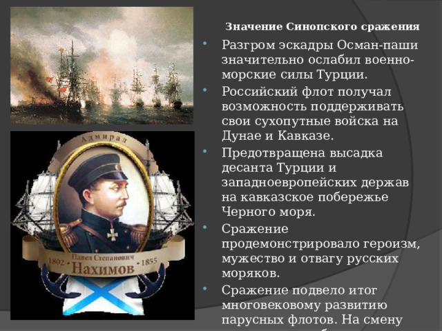 Значение Синопского сражения    Разгром эскадры Осман-паши значительно ослабил военно-морские силы Турции. Российский флот получал возможность поддерживать свои сухопутные войска на Дунае и Кавказе. Предотвращена высадка десанта Турции и западноевропейских держав на кавказское побережье Черного моря. Сражение продемонстрировало героизм, мужество и отвагу русских моряков. Сражение подвело итог многовековому развитию парусных флотов. На смену парусным кораблям стали приходить корабли с паровой машиной. 