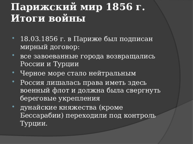 Парижский мир 1856 г. Итоги войны    18.03.1856 г. в Париже был подписан мирный договор: все завоеванные города возвращались России и Турции Черное море стало нейтральным Россия лишалась права иметь здесь военный флот и должна была свергнуть береговые укрепления дунайские княжества (кроме Бессарабии) переходили под контроль Турции. 