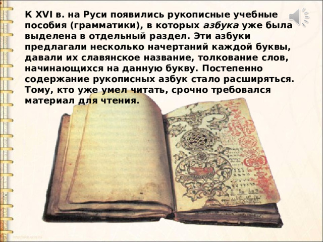 К XVI в. на Руси появились рукописные учебные пособия (грамматики), в которых азбука уже была выделена в отдельный раздел. Эти азбуки предлагали несколько начертаний каждой буквы, давали их славянское название, толкование слов, начинающихся на данную букву. Постепенно содержание рукописных азбук стало расширяться. Тому, кто уже умел читать, срочно требовался материал для чтения. К XVI в. на Руси появились рукописные учебные пособия (грамматики), в которых азбука уже была выделена в отдельный раздел. Эти азбуки предлагали несколько начертаний каждой буквы, давали их славянское название, толкование слов, начинающихся на данную букву. Постепенно содержание рукописных азбук стало расширяться. Тому, кто уже умел читать, срочно требовался материал для чтения.  