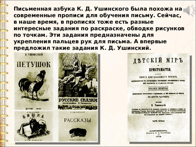 Письменная азбука К. Д. Ушинского была похожа на современные прописи для обучения письму. Сейчас, в наше время, в прописях тоже есть разные интересные задания по раскраске, обводке рисунков по точкам. Эти задания предназначены для укрепления пальцев рук для письма. А впервые предложил такие задания К. Д. Ушинский. Письменная азбука К. Д. Ушинского была похожа на современные прописи для обучения письму. Сейчас, в наше время, в прописях тоже есть разные интересные задания по раскраске, обводке рисунков по точкам. Эти задания предназначены для укрепления пальцев рук для письма. А впервые предложил такие задания К. Д. Ушинский.  После письменной, дети учились читать по печатной азбуке. Большое внимание уделял К.Д. Ушинский отбору текстов для чтения. Многие статьи и рассказы были написаны им самим. Некоторые из них до сих пор используются в учебниках для начальной школы.  