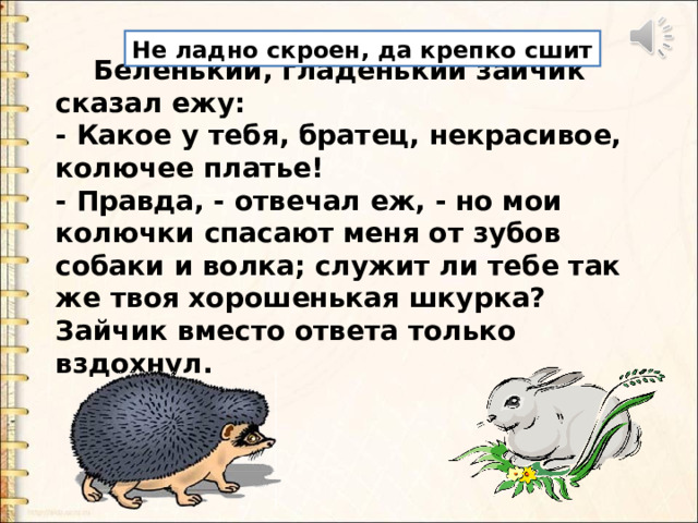 Не ладно скроен, да крепко сшит  Беленький, гладенький зайчик сказал ежу: - Какое у тебя, братец, некрасивое, колючее платье! - Правда, - отвечал еж, - но мои колючки спасают меня от зубов собаки и волка; служит ли тебе так же твоя хорошенькая шкурка? Зайчик вместо ответа только вздохнул.  Беленький, гладенький зайчик сказал ежу: - Какое у тебя, братец, некрасивое, колючее платье! - Правда, - отвечал еж, - но мои колючки спасают меня от зубов собаки и волка; служит ли тебе так же твоя хорошенькая шкурка? Зайчик вместо ответа только вздохнул.  