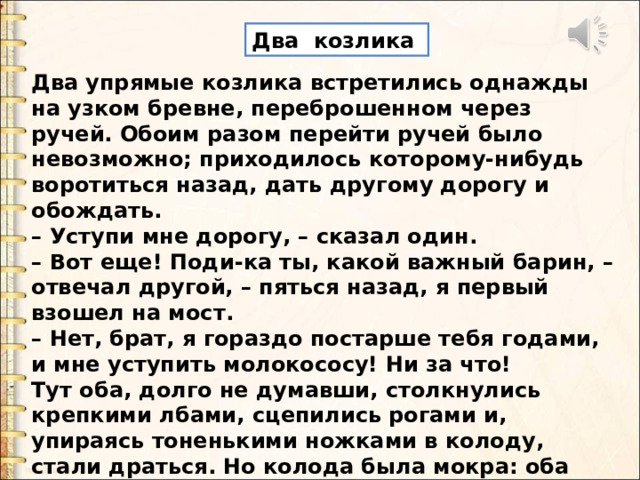 Два козлика Два упрямые козлика встретились однажды на узком бревне, переброшенном через ручей. Обоим разом перейти ручей было невозможно; приходилось которому-нибудь воротиться назад, дать другому дорогу и обождать. – Уступи мне дорогу, – сказал один. – Вот еще! Поди-ка ты, какой важный барин, – отвечал другой, – пяться назад, я первый взошел на мост. – Нет, брат, я гораздо постарше тебя годами, и мне уступить молокососу! Ни за что! Тут оба, долго не думавши, столкнулись крепкими лбами, сцепились рогами и, упираясь тоненькими ножками в колоду, стали драться. Но колода была мокра: оба упрямца поскользнулись и полетели прямо в воду. 