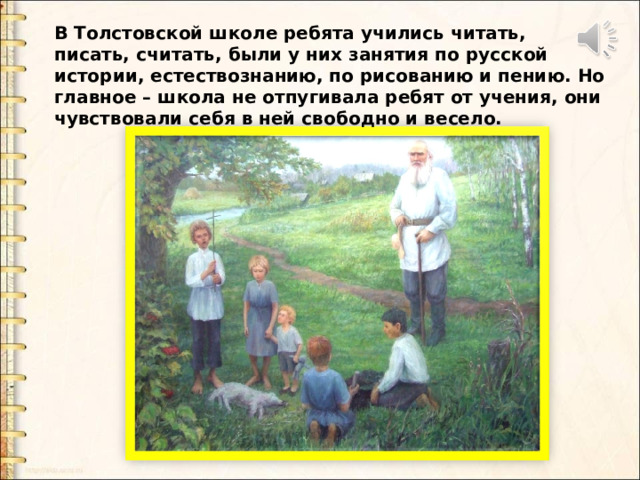В Толстовской школе ребята учились читать, писать, считать, были у них занятия по русской истории, естествознанию, по рисованию и пению. Но главное – школа не отпугивала ребят от учения, они чувствовали себя в ней свободно и весело.   В Толстовской школе ребята учились читать, писать, считать, были у них занятия по русской истории, естествознанию, по рисованию и пению. Но главное – школа не отпугивала ребят от учения, они чувствовали себя в ней свободно и весело.    