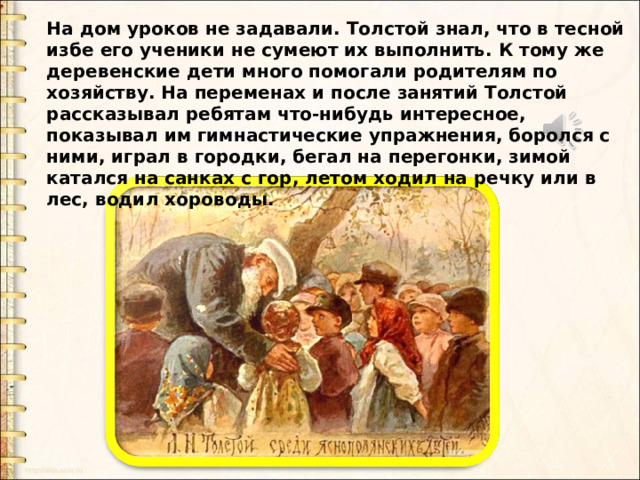 На дом уроков не задавали. Толстой знал, что в тесной избе его ученики не сумеют их выполнить. К тому же деревенские дети много помогали родителям по хозяйству. На переменах и после занятий Толстой рассказывал ребятам что-нибудь интересное, показывал им гимнастические упражнения, боролся с ними, играл в городки, бегал на перегонки, зимой катался на санках с гор, летом ходил на речку или в лес, водил хороводы. На дом уроков не задавали. Толстой знал, что в тесной избе его ученики не сумеют их выполнить. К тому же деревенские дети много помогали родителям по хозяйству. На переменах и после занятий Толстой рассказывал ребятам что-нибудь интересное, показывал им гимнастические упражнения, боролся с ними, играл в городки, бегал на перегонки, зимой катался на санках с гор, летом ходил на речку или в лес, водил хороводы.    