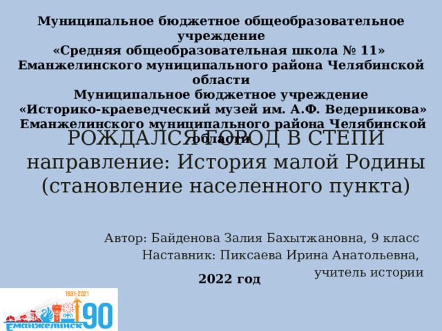 Муниципальное бюджетное общеобразовательное учреждение «Средняя общеобразовательная школа № 11» Еманжелинского муниципального района Челябинской области Муниципальное бюджетное учреждение  «Историко-краеведческий музей им. А.Ф. Ведерникова»  Еманжелинского муниципального района Челябинской области  РОЖДАЛСЯ ГОРОД В СТЕПИ  направление: История малой Родины (становление населенного пункта)   Автор: Байденова Залия Бахытжановна, 9 класс Наставник: Пиксаева Ирина Анатольевна, учитель истории 2022 год 