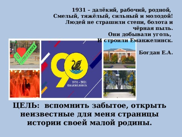 1931 – далёкий, рабочий, родной, Смелый, тяжёлый, сильный и молодой! Людей не страшили степи, болота и чёрная пыль. Они добывали уголь, И строили Еманжелинск.  Богдан Е.А.  ЦЕЛЬ: вспомнить забытое, открыть неизвестные для меня страницы истории своей малой родины. 