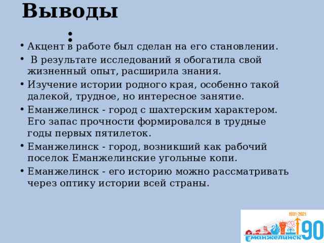 Выводы: Акцент в работе был сделан на его становлении.  В результате исследований я обогатила свой жизненный опыт, расширила знания. Изучение истории родного края, особенно такой далекой, трудное, но интересное занятие. Еманжелинск - город с шахтерским характером. Его запас прочности формировался в трудные годы первых пятилеток. Еманжелинск - город, возникший как рабочий поселок Еманжелинские угольные копи. Еманжелинск - его историю можно рассматривать через оптику истории всей страны. 