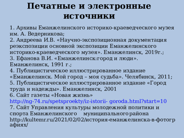    Печатные и электронные источники     1. Архивы Еманжелинского историко-краеведческого музея им. А. Ведерникова; 2. Андреева И.В. «Научно-экспозиционная документация реэкспозиции основной экспозиции Еманжелинского историко-краеведческого музея». Еманжелинск, 2019г.; 3. Ефанова В.И. «Еманжелинск:город и люди». Еманжелинск, 1991 г.; 4. Публицистическое иллюстрированное издание «Еманжелинск. Мой город – моя судьба». Челябинск, 2011; 5. Публицистическое иллюстрированное издание «Город труда и надежды». Еманжелинск, 2001 6. Сайт газеты «Новая жизнь»  http://ng-74.ru/spetsproekty/iz-istorii-  goroda.html?start=10 7. Сайт Управления культуры молодежной политики и спорта Еманжелинского  муниципального  района  http://kultemr.ru/2021/02/02/история-еманжелинска-в-фотографиях/  