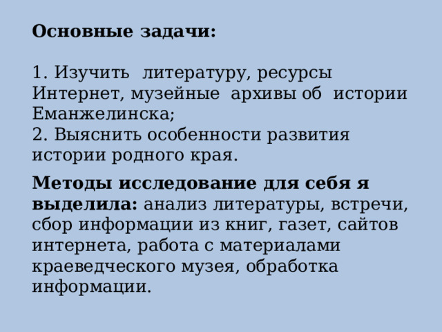 Основные задачи: 1. Изучить  литературу, ресурсы  Интернет, музейные  архивы об истории Еманжелинска; 2. Выяснить особенности развития истории родного края. Методы исследование для себя я выделила: анализ литературы, встречи, сбор информации из книг, газет, сайтов интернета, работа с материалами краеведческого музея, обработка информации. 