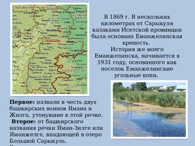 В 1869 г. В нескольких километрах от Сарыкуля казаками Исетской провинции была основана Еманжелинская крепость. История же моего Еманжелинска, начинается в 1931 году, основанного как поселок Еманжелинские угольные копи. Первое: назвали в честь двух башкирских воинов Ямана и Жилга, утонувшие в этой речке.  Второе: от башкирского названия речки Яман-Зилге или Яманжелге, впадающей в озеро Большой Сарыкуль. В переводе – «плохая речка». 