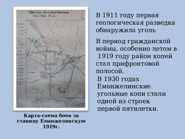 В 1911 году первая геологическая разведка обнаружила уголь В период гражданской войны, особенно летом в 1919 году район копей стал прифронтовой полосой. В 1930 годах Еманжелинские угольные копи стали одной из строек первой пятилетки. Карта-схема боев за станицу Еманжелинскую 1919г. 