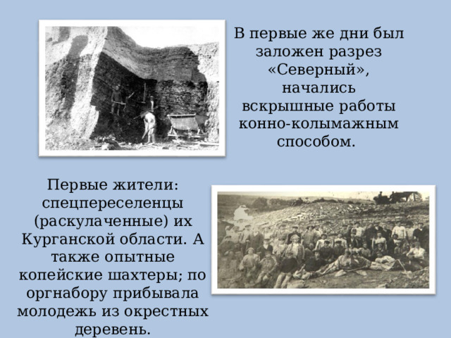 В первые же дни был заложен разрез «Северный», начались вскрышные работы конно-колымажным способом. Первые жители: спецпереселенцы (раскулаченные) их Курганской области. А также опытные копейские шахтеры; по оргнабору прибывала молодежь из окрестных деревень. 