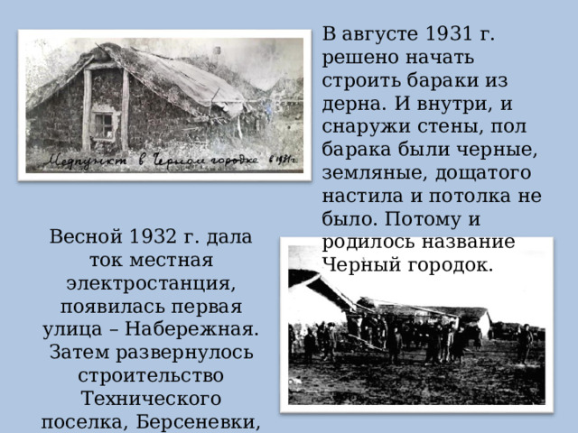 В августе 1931 г. решено начать строить бараки из дерна. И внутри, и снаружи стены, пол барака были черные, земляные, дощатого настила и потолка не было. Потому и родилось название Черный городок. Весной 1932 г. дала ток местная электростанция, появилась первая улица – Набережная. Затем развернулось строительство Технического поселка, Берсеневки, Изотовки. 