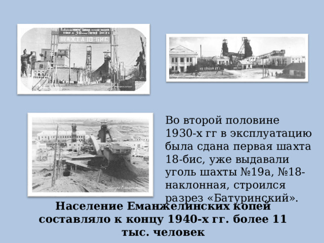 Во второй половине 1930-х гг в эксплуатацию была сдана первая шахта 18-бис, уже выдавали уголь шахты №19а, №18-наклонная, строился разрез «Батуринский». Население Еманжелинских копей составляло к концу 1940-х гг. более 11 тыс. человек 