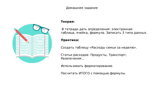 Домашнее задание Теория:   В тетради дать определения: электронная таблица, ячейка, формула. Записать 3 типа данных.  Практика:  Создать таблицу «Расходы семьи за неделю». Статьи расходов: Продукты, Транспорт, Развлечения... Использовать форматирование. Посчитать ИТОГО с помощью формулы. 