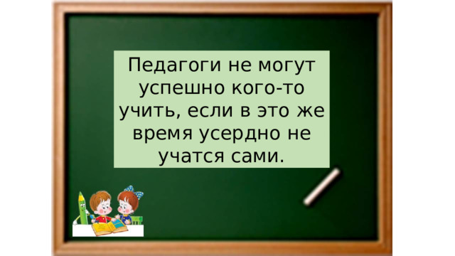 Педагоги не могут успешно кого-то учить, если в это же время усердно не учатся сами. 