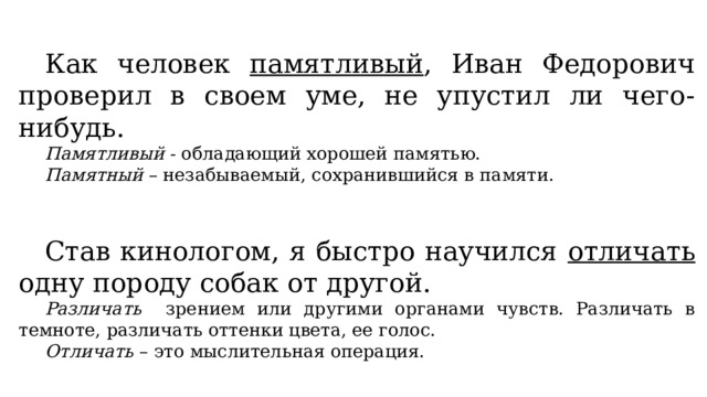 Как человек памятливый , Иван Федорович проверил в своем уме, не упустил ли чего-нибудь. Памятливый - обладающий хорошей памятью. Памятный – незабываемый, сохранившийся в памяти. Став кинологом, я быстро научился отличать одну породу собак от другой. Различать зрением или другими органами чувств. Различать в темноте, различать оттенки цвета, ее голос. Отличать – это мыслительная операция. 